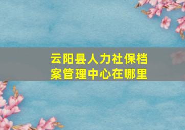 云阳县人力社保档案管理中心在哪里