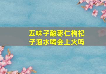 五味子酸枣仁枸杞子泡水喝会上火吗