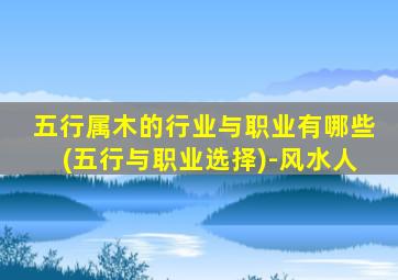 五行属木的行业与职业有哪些(五行与职业选择)-风水人