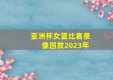 亚洲杯女篮比赛录像回放2023年