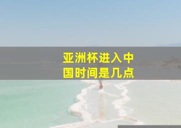 亚洲杯进入中国时间是几点