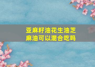 亚麻籽油花生油芝麻油可以混合吃吗