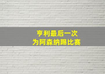 亨利最后一次为阿森纳踢比赛