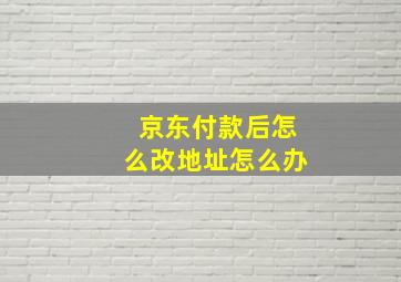 京东付款后怎么改地址怎么办