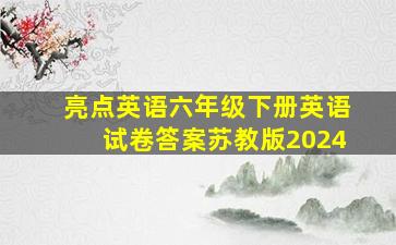 亮点英语六年级下册英语试卷答案苏教版2024