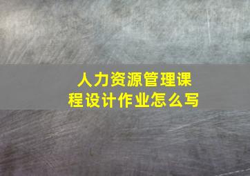 人力资源管理课程设计作业怎么写