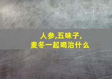 人参,五味子,麦冬一起喝治什么