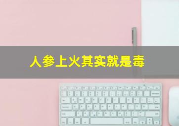 人参上火其实就是毒