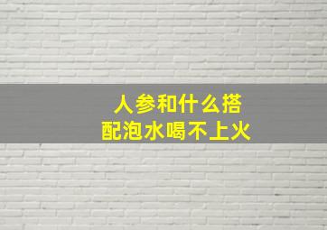 人参和什么搭配泡水喝不上火