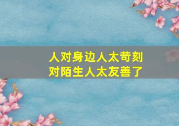 人对身边人太苛刻对陌生人太友善了