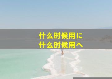 什么时候用に什么时候用へ