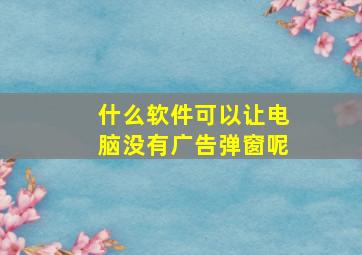 什么软件可以让电脑没有广告弹窗呢