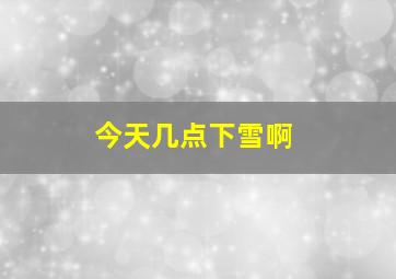 今天几点下雪啊