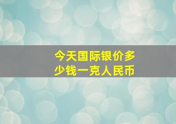 今天国际银价多少钱一克人民币