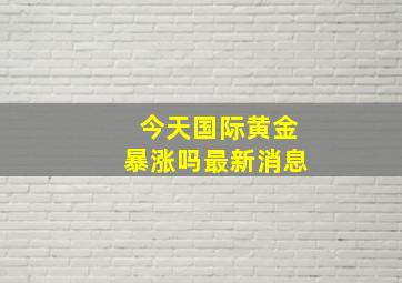 今天国际黄金暴涨吗最新消息