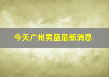 今天广州男篮最新消息