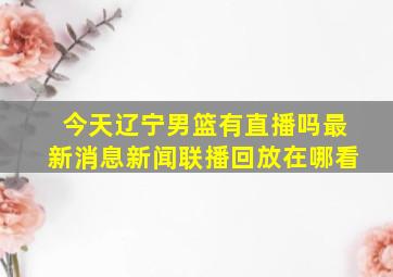 今天辽宁男篮有直播吗最新消息新闻联播回放在哪看