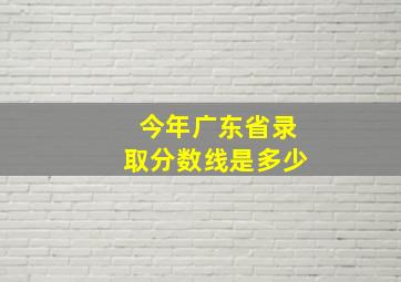 今年广东省录取分数线是多少