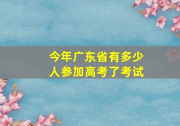 今年广东省有多少人参加高考了考试