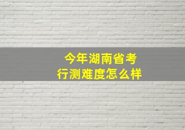 今年湖南省考行测难度怎么样