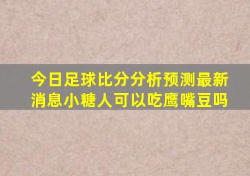 今日足球比分分析预测最新消息小糖人可以吃鹰嘴豆吗