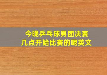 今晚乒乓球男团决赛几点开始比赛的呢英文