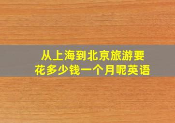 从上海到北京旅游要花多少钱一个月呢英语