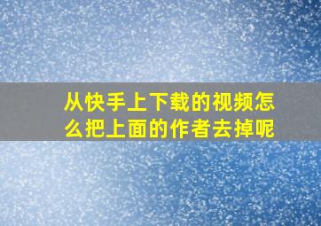 从快手上下载的视频怎么把上面的作者去掉呢