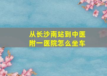 从长沙南站到中医附一医院怎么坐车