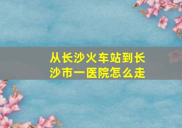 从长沙火车站到长沙市一医院怎么走