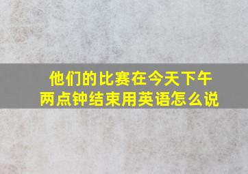 他们的比赛在今天下午两点钟结束用英语怎么说