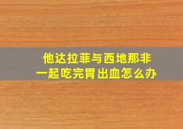 他达拉菲与西地那非一起吃完胃出血怎么办