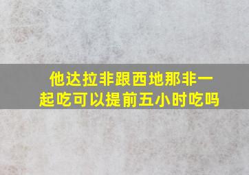 他达拉非跟西地那非一起吃可以提前五小时吃吗