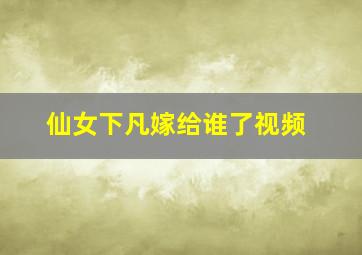 仙女下凡嫁给谁了视频