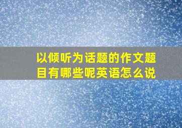 以倾听为话题的作文题目有哪些呢英语怎么说