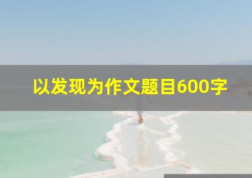 以发现为作文题目600字