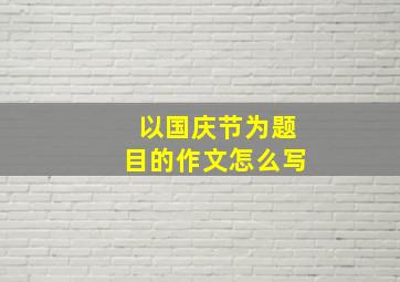 以国庆节为题目的作文怎么写