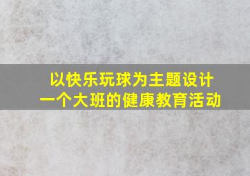 以快乐玩球为主题设计一个大班的健康教育活动