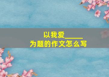 以我爱_____为题的作文怎么写