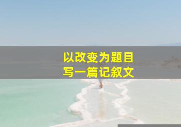 以改变为题目写一篇记叙文