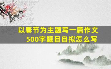 以春节为主题写一篇作文500字题目自拟怎么写