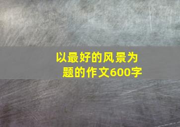 以最好的风景为题的作文600字