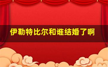 伊勒特比尔和谁结婚了啊