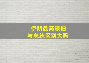 伊朗最高领袖与总统区别大吗