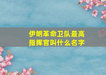 伊朗革命卫队最高指挥官叫什么名字