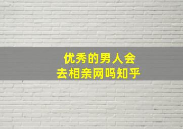 优秀的男人会去相亲网吗知乎