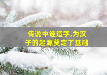 传说中谁造字,为汉子的起源奠定了基础