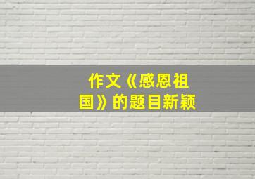 作文《感恩祖国》的题目新颖