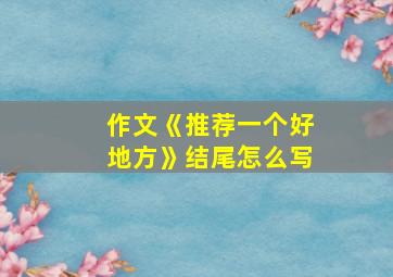 作文《推荐一个好地方》结尾怎么写