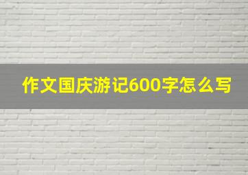 作文国庆游记600字怎么写